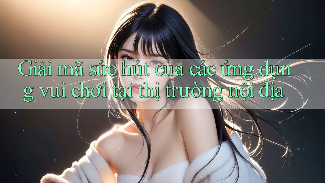 Giải mã sức hút của các ứng dụng vui chơi tại thị trường nội địa Giải mã sức hút của các ứng dụng vui chơi tại thị trường nội địa
