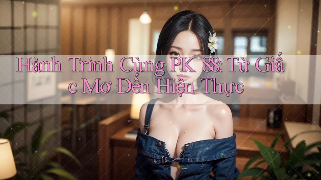 Hành Trình Cùng PK 88: Từ Giấc Mơ Đến Hiện Thực Hành Trình Cùng PK 88: Từ Giấc Mơ Đến Hiện Thực