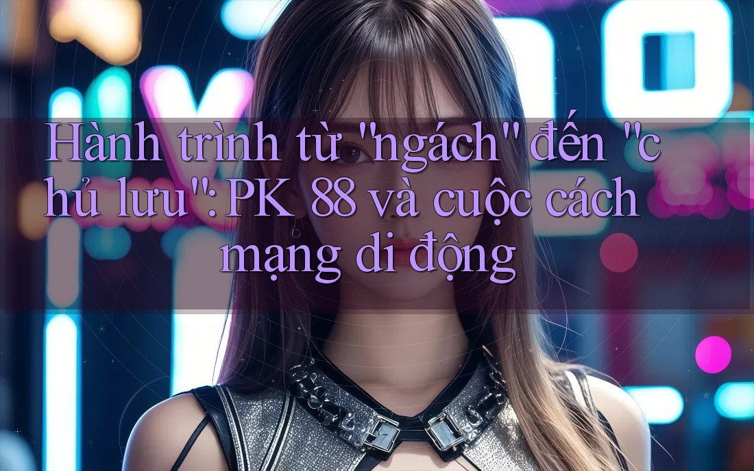 Hành trình từ “ngách” đến “chủ lưu”: PK 88 và cuộc cách mạng di động Hành trình từ “ngách” đến “chủ lưu”: PK 88 và cuộc cách mạng di động
