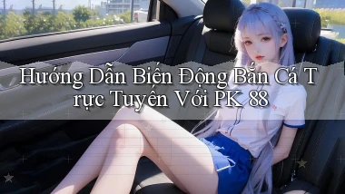 hướng dẫn biến động bắn cá trực tuyến với pk 88