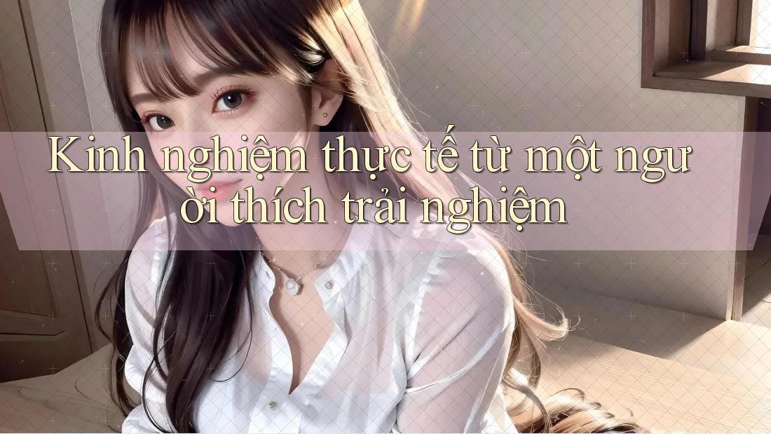 Kinh nghiệm thực tế từ một người thích trải nghiệm Kinh nghiệm thực tế từ một người thích trải nghiệm