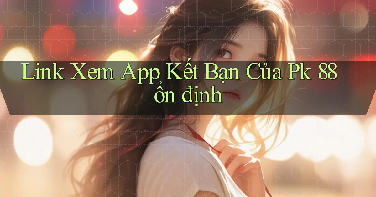 link xem app kết bạn của pk 88 ổn định