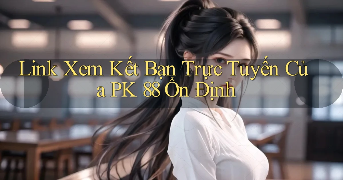 link xem kết bạn trực tuyến của pk 88 ổn định