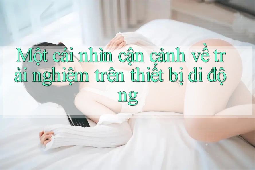 Một cái nhìn cận cảnh về trải nghiệm trên thiết bị di động