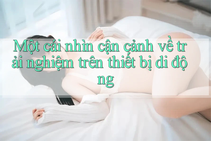 Một cái nhìn cận cảnh về trải nghiệm trên thiết bị di động Một cái nhìn cận cảnh về trải nghiệm trên thiết bị di động