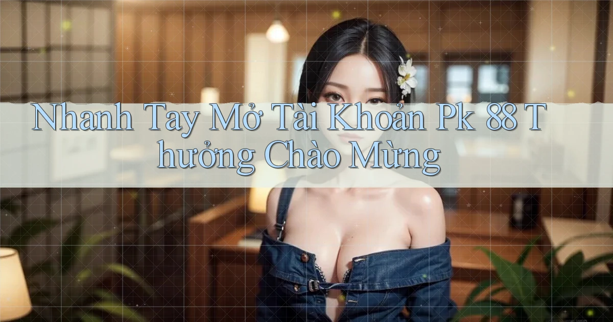 nhanh tay mở tài khoản pk 88 thưởng chào mừng