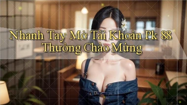 nhanh tay mở tài khoản pk 88 thưởng chào mừng
