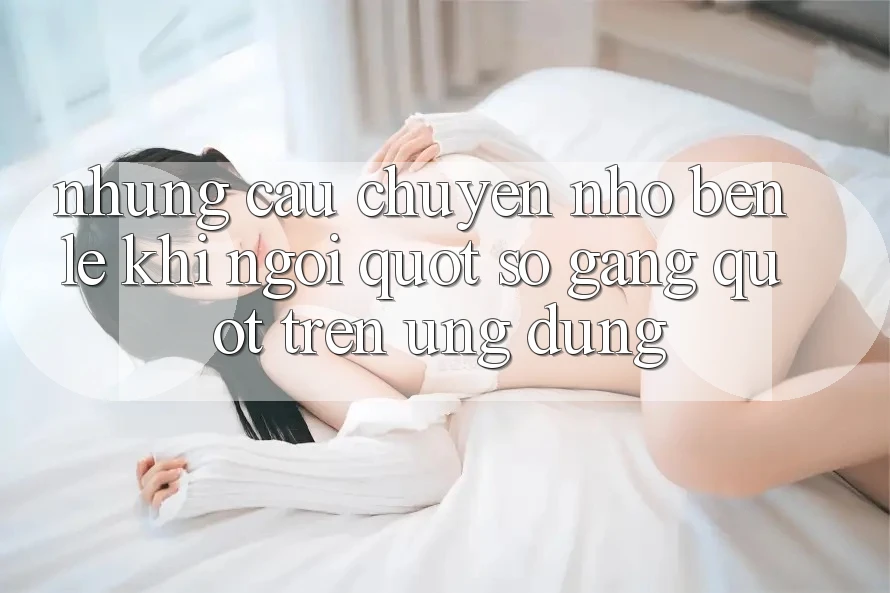 Những câu chuyện nhỏ bên lề khi ngồi " so găng" trên ứng dụng Những câu chuyện nhỏ bên lề khi ngồi " so găng" trên ứng dụng