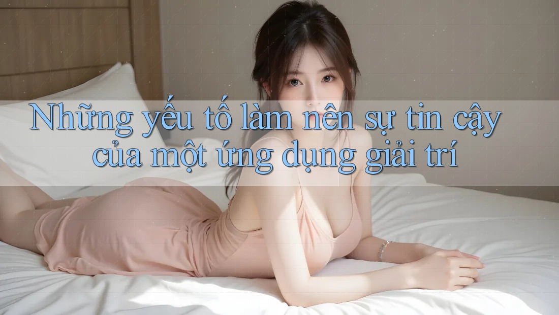 Những yếu tố làm nên sự tin cậy của một ứng dụng giải trí Những yếu tố làm nên sự tin cậy của một ứng dụng giải trí
