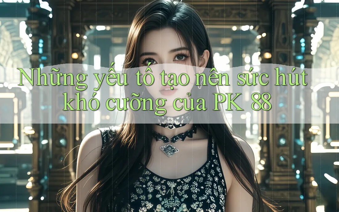 Những yếu tố tạo nên sức hút khó cưỡng của PK 88 Những yếu tố tạo nên sức hút khó cưỡng của PK 88