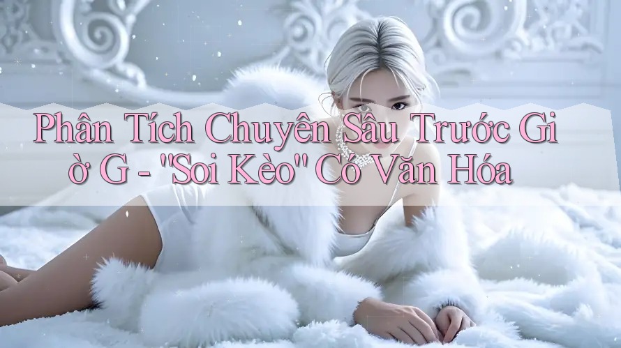 Phân Tích Chuyên Sâu Trước Giờ G - “Soi Kèo” Có Văn Hóa Phân Tích Chuyên Sâu Trước Giờ G - “Soi Kèo” Có Văn Hóa