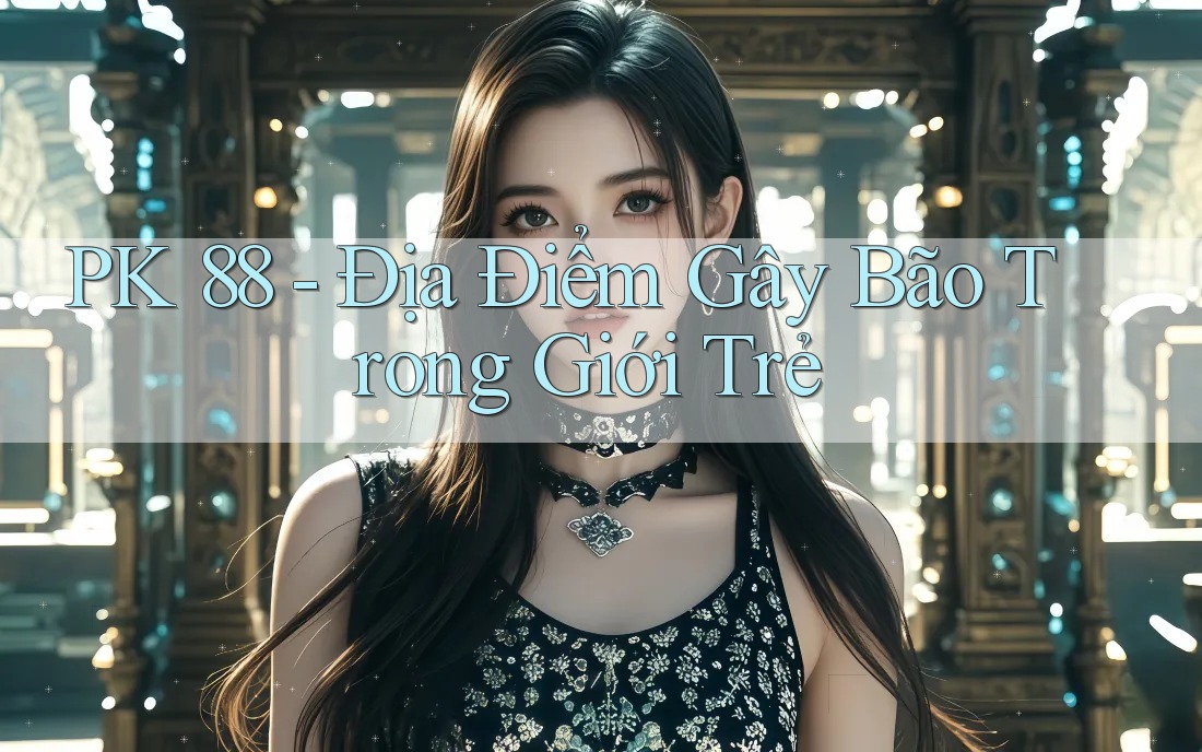 PK 88 - Địa Điểm Gây Bão Trong Giới Trẻ PK 88 - Địa Điểm Gây Bão Trong Giới Trẻ