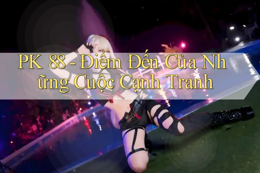 PK 88 - Điểm Đến Của Những Cuộc Cạnh Tranh PK 88 - Điểm Đến Của Những Cuộc Cạnh Tranh