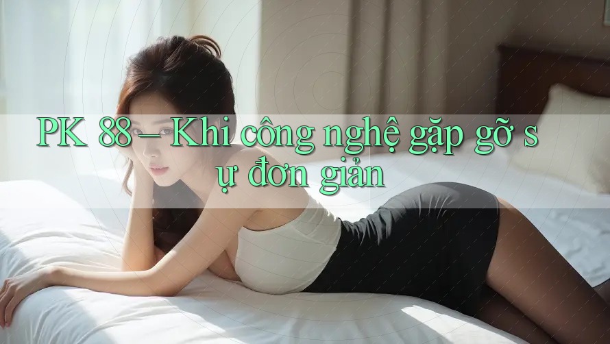 PK 88 – Khi công nghệ gặp gỡ sự đơn giản PK 88 – Khi công nghệ gặp gỡ sự đơn giản