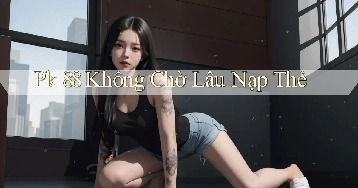 pk 88 không chờ lâu nạp thẻ