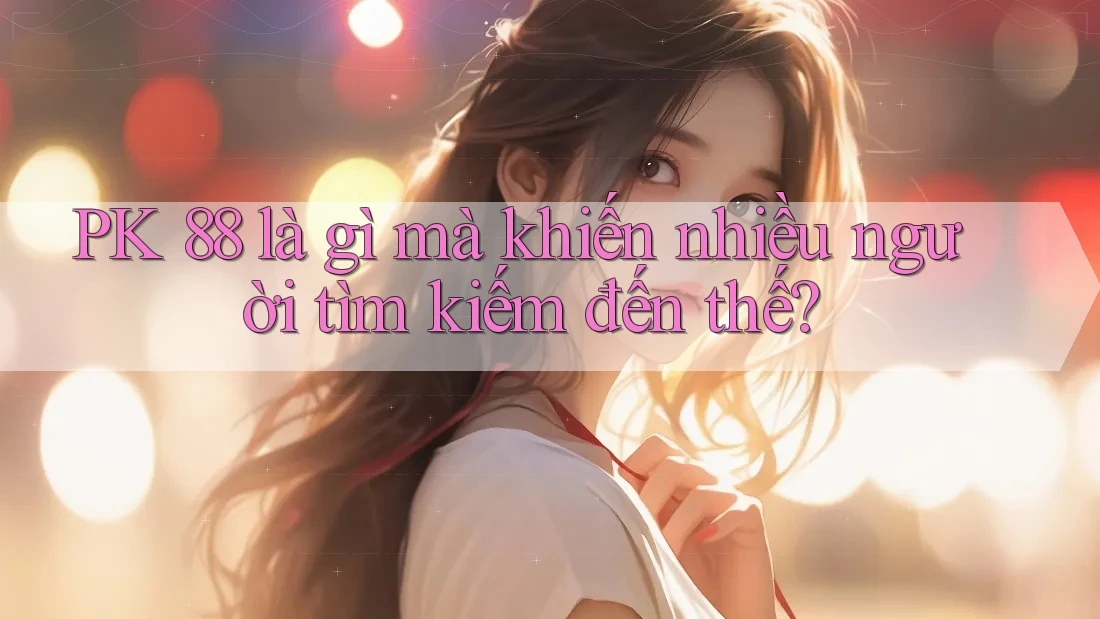 PK 88 là gì mà khiến nhiều người tìm kiếm đến thế? PK 88 là gì mà khiến nhiều người tìm kiếm đến thế?