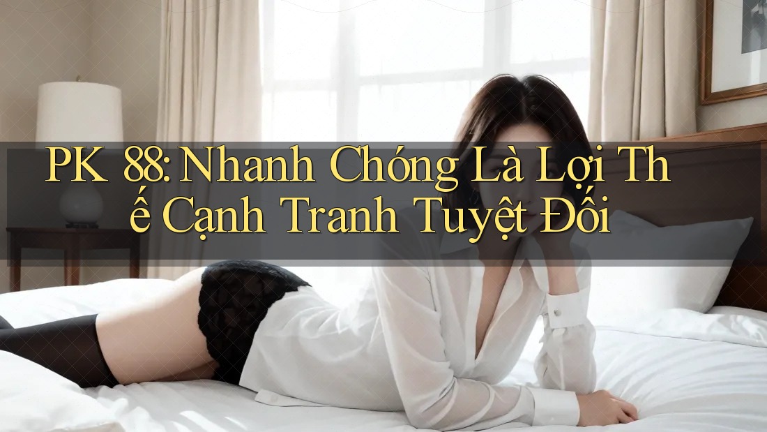 PK 88: Nhanh Chóng Là Lợi Thế Cạnh Tranh Tuyệt Đối PK 88: Nhanh Chóng Là Lợi Thế Cạnh Tranh Tuyệt Đối
