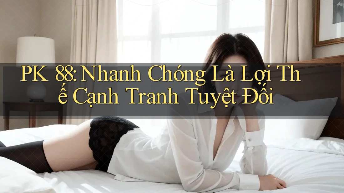PK 88: Nhanh Chóng Là Lợi Thế Cạnh Tranh Tuyệt Đối PK 88: Nhanh Chóng Là Lợi Thế Cạnh Tranh Tuyệt Đối