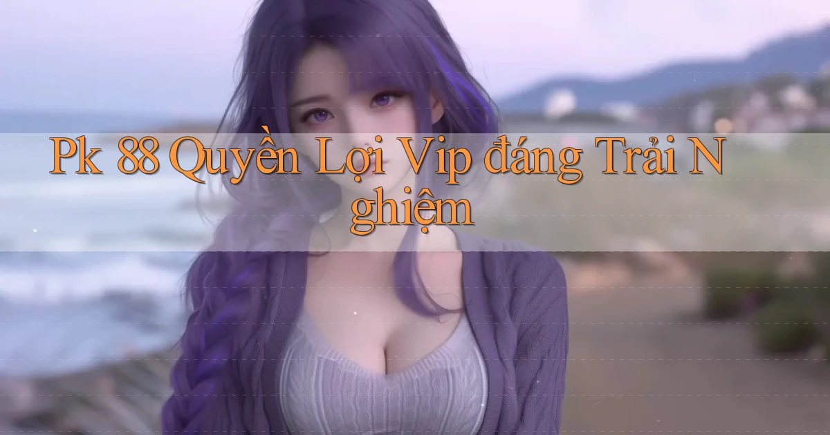 pk 88 quyền lợi vip đáng trải nghiệm