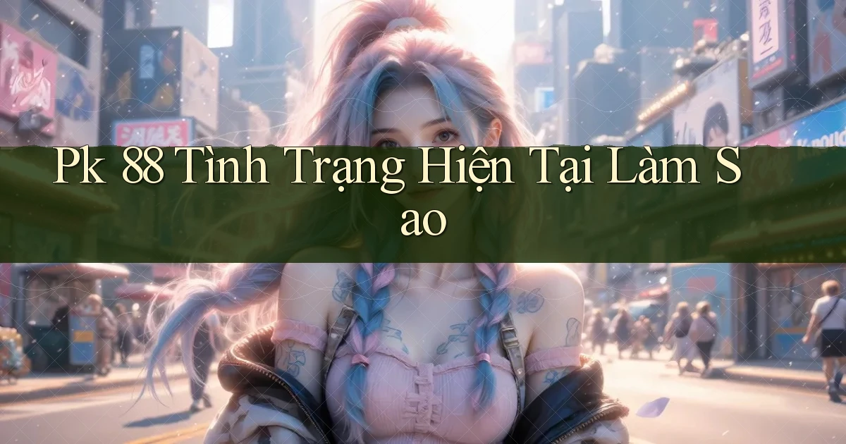pk 88 tình trạng hiện tại làm sao