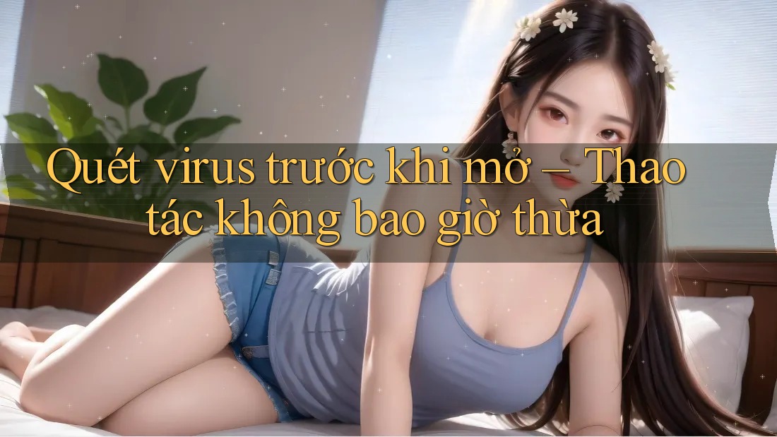 Quét virus trước khi mở – Thao tác không bao giờ thừa Quét virus trước khi mở – Thao tác không bao giờ thừa