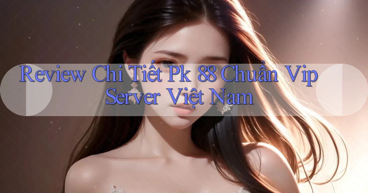 review chi tiết pk 88 chuẩn vip server việt nam