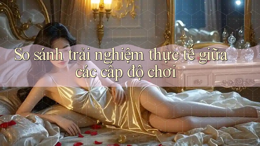 So sánh trải nghiệm thực tế giữa các cấp độ chơi So sánh trải nghiệm thực tế giữa các cấp độ chơi