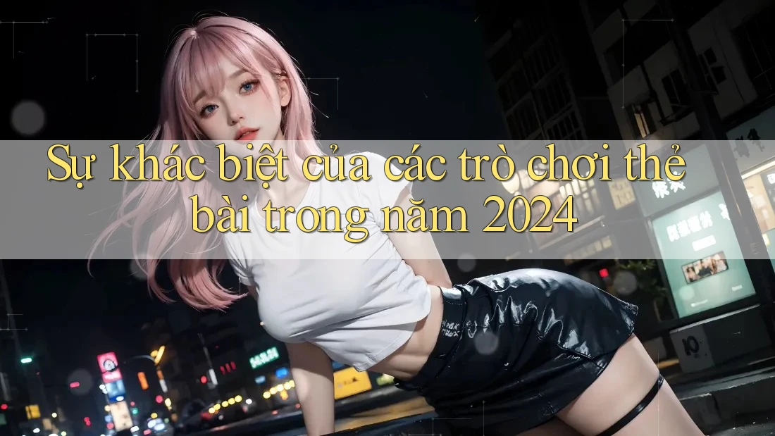 Sự khác biệt của các trò chơi thẻ bài trong năm 2024 Sự khác biệt của các trò chơi thẻ bài trong năm 2024