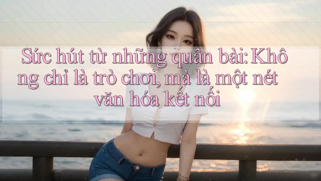 Sức hút từ những quân bài: Không chỉ là trò chơi, mà là một nét văn hóa kết nối Sức hút từ những quân bài: Không chỉ là trò chơi, mà là một nét văn hóa kết nối