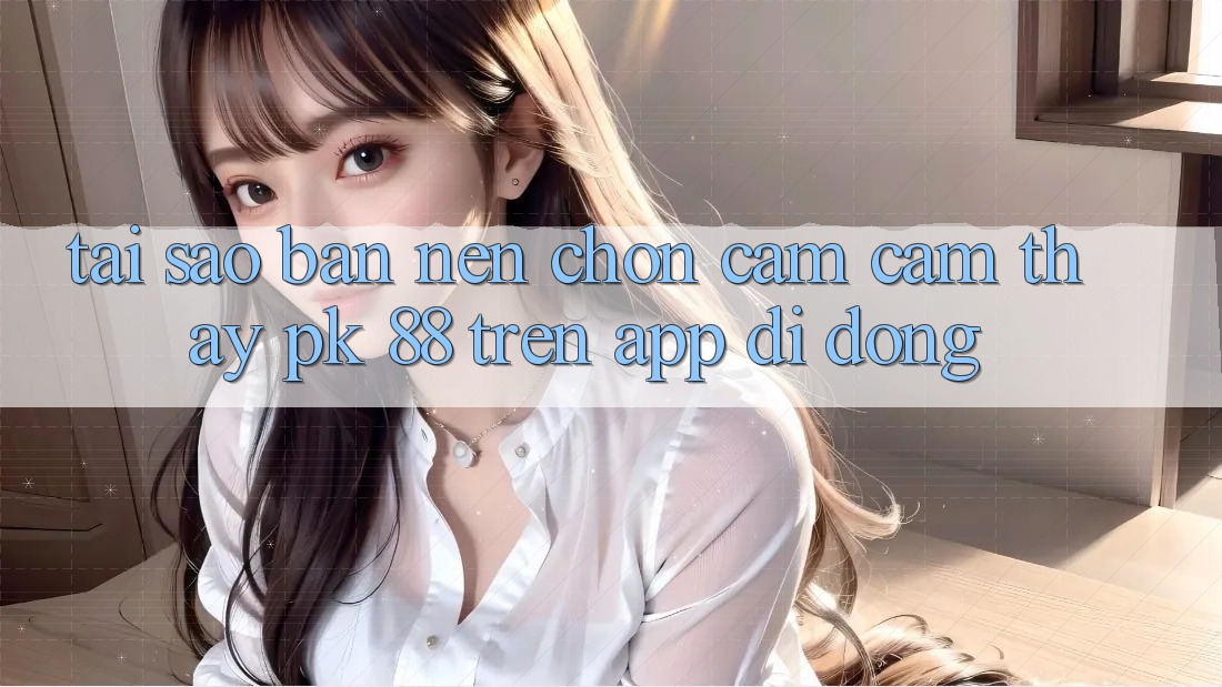 Tại Sao Bạn Nên Chọn Cảm cảm thấy PK 88 Trên App Di Động? Tại Sao Bạn Nên Chọn Cảm cảm thấy PK 88 Trên App Di Động?