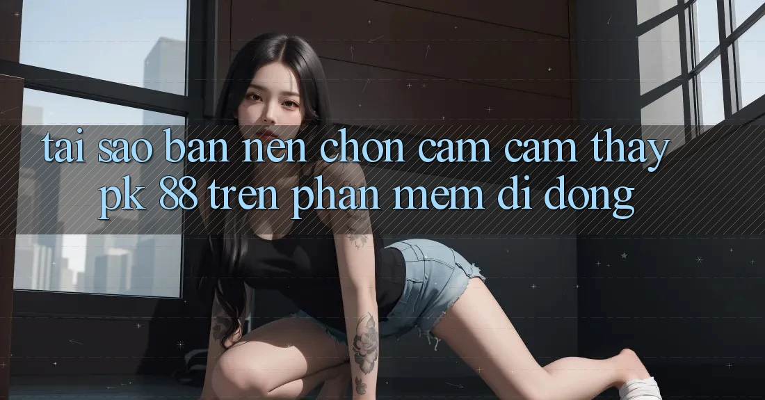 Tại Sao Bạn Nên Chọn Cảm cảm thấy PK 88 Trên Phần mềm Di Động? Tại Sao Bạn Nên Chọn Cảm cảm thấy PK 88 Trên Phần mềm Di Động?