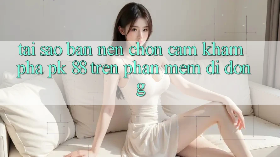 Tại Sao Bạn Nên Chọn Cảm khám phá PK 88 Trên Phần mềm Di Động? Tại Sao Bạn Nên Chọn Cảm khám phá PK 88 Trên Phần mềm Di Động?