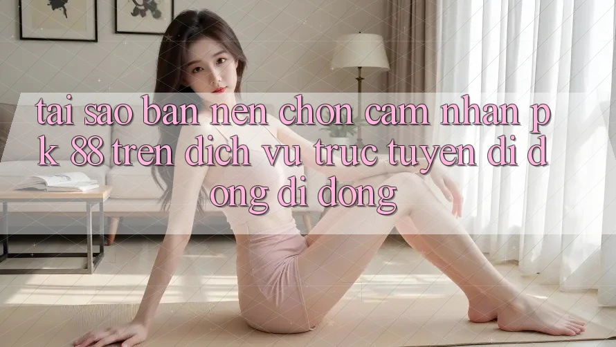 Tại Sao Bạn Nên Chọn Cảm nhận PK 88 Trên Dịch vụ trực tuyến di động Di Động?