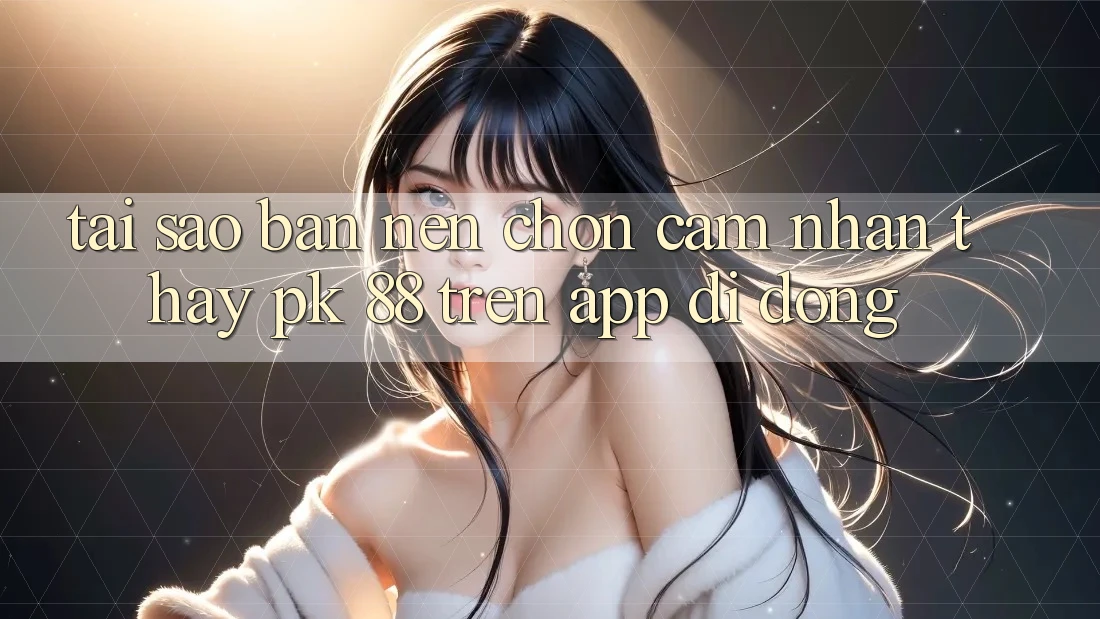 Tại Sao Bạn Nên Chọn Cảm nhận thấy PK 88 Trên App Di Động? Tại Sao Bạn Nên Chọn Cảm nhận thấy PK 88 Trên App Di Động?