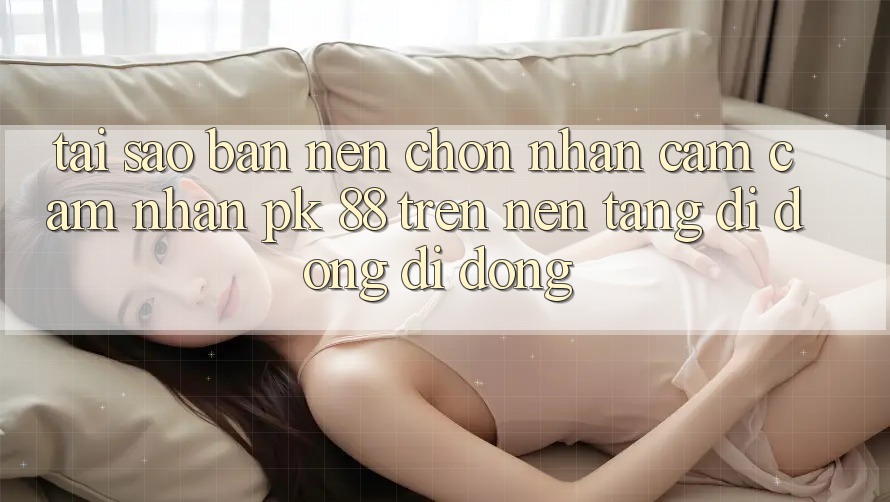 Tại Sao Bạn Nên Chọn Nhận cảm cảm nhận PK 88 Trên Nền tảng di động Di Động? Tại Sao Bạn Nên Chọn Nhận cảm cảm nhận PK 88 Trên Nền tảng di động Di Động?