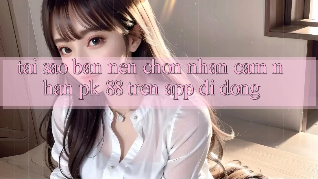 Tại Sao Bạn Nên Chọn Nhận cảm nhận PK 88 Trên App Di Động?