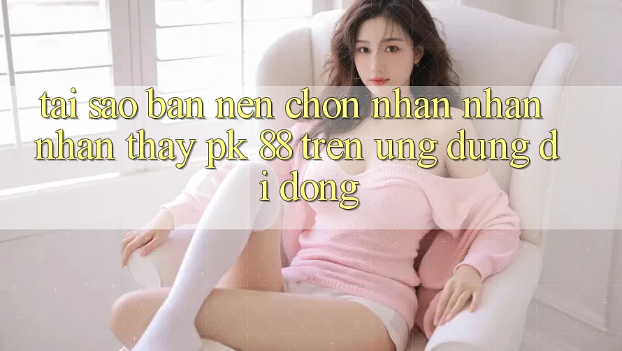 Tại Sao Bạn Nên Chọn Nhận nhận nhận thấy PK 88 Trên Ứng Dụng Di Động? Tại Sao Bạn Nên Chọn Nhận nhận nhận thấy PK 88 Trên Ứng Dụng Di Động?