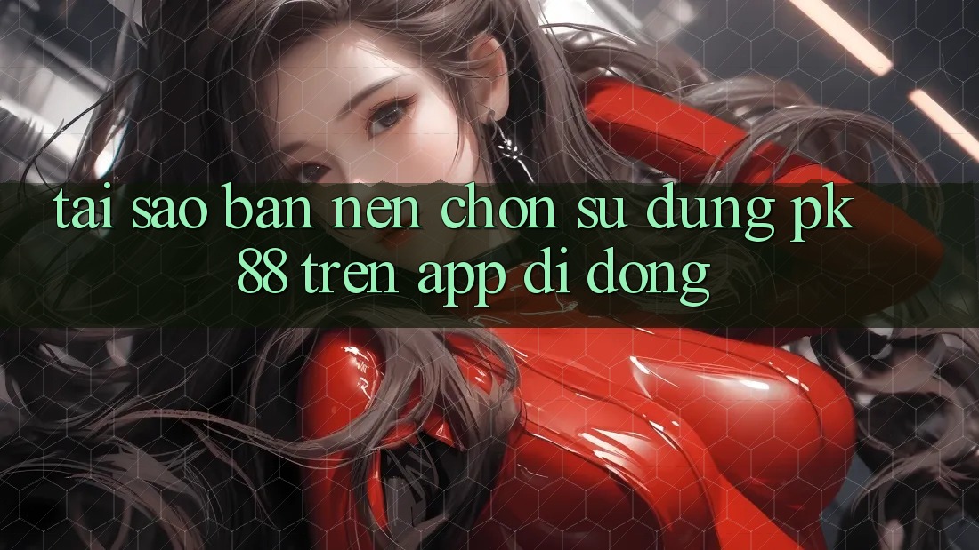 Tại Sao Bạn Nên Chọn Sử dụng PK 88 Trên App Di Động? Tại Sao Bạn Nên Chọn Sử dụng PK 88 Trên App Di Động?