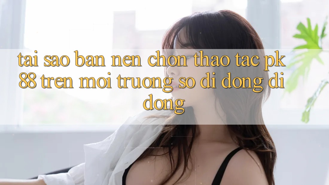 Tại Sao Bạn Nên Chọn Thao tác PK 88 Trên Môi trường số di động Di Động? Tại Sao Bạn Nên Chọn Thao tác PK 88 Trên Môi trường số di động Di Động?
