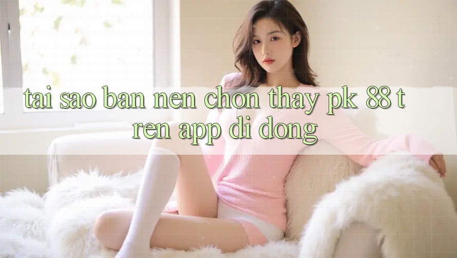 Tại Sao Bạn Nên Chọn Thấy PK 88 Trên App Di Động? Tại Sao Bạn Nên Chọn Thấy PK 88 Trên App Di Động?