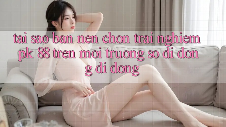 Tại Sao Bạn Nên Chọn Trải Nghiệm PK 88 Trên Môi trường số di động Di Động? Tại Sao Bạn Nên Chọn Trải Nghiệm PK 88 Trên Môi trường số di động Di Động?