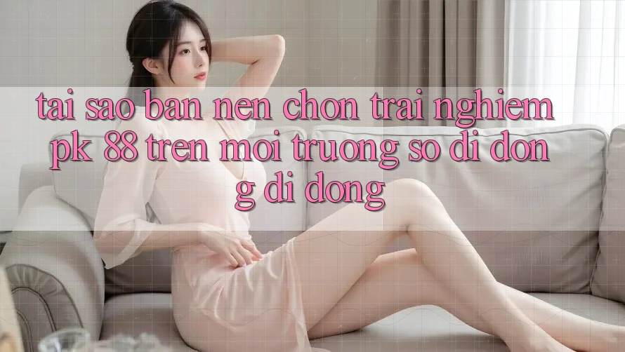 Tại Sao Bạn Nên Chọn Trải Nghiệm PK 88 Trên Môi trường số di động Di Động?