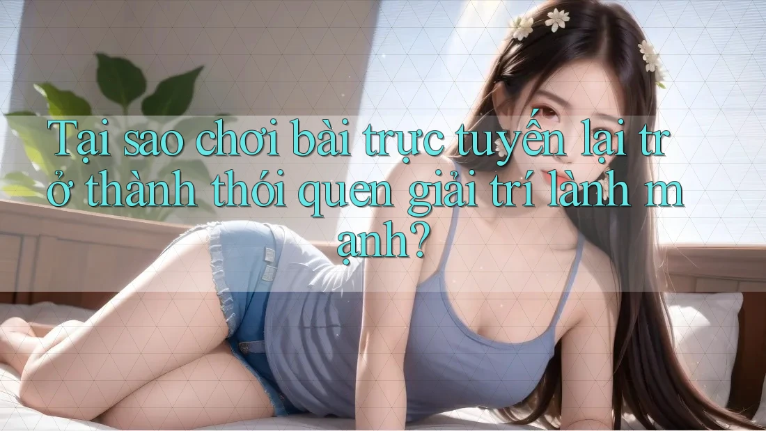 Tại sao chơi bài trực tuyến lại trở thành thói quen giải trí lành mạnh?