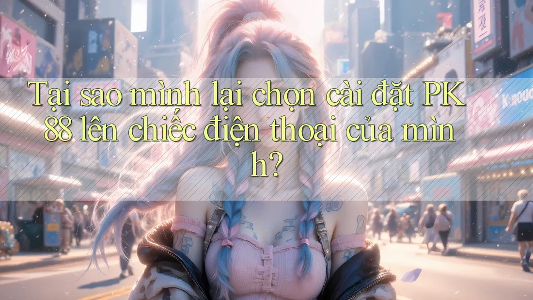 Tại sao mình lại chọn cài đặt PK 88 lên chiếc điện thoại của mình?