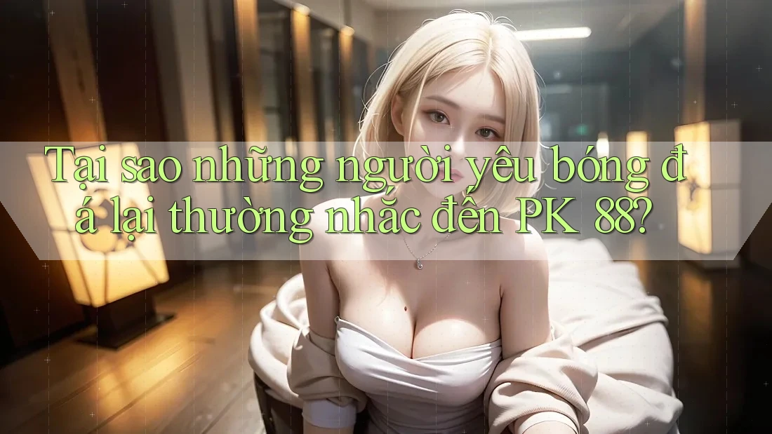 Tại sao những người yêu bóng đá lại thường nhắc đến PK 88? Tại sao những người yêu bóng đá lại thường nhắc đến PK 88?