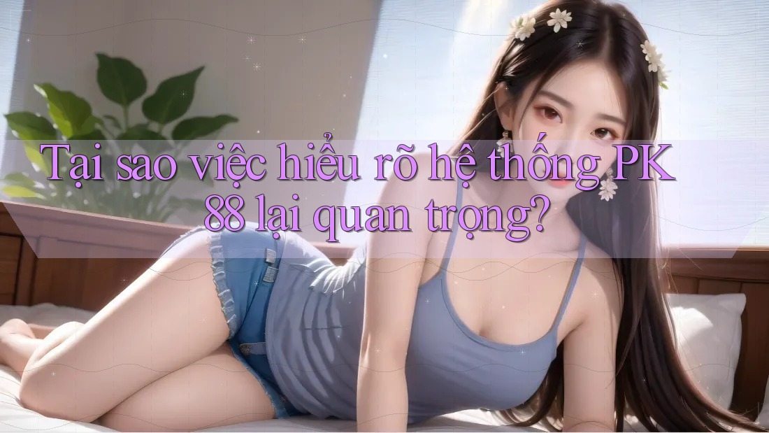 Tại sao việc hiểu rõ hệ thống PK 88 lại quan trọng?