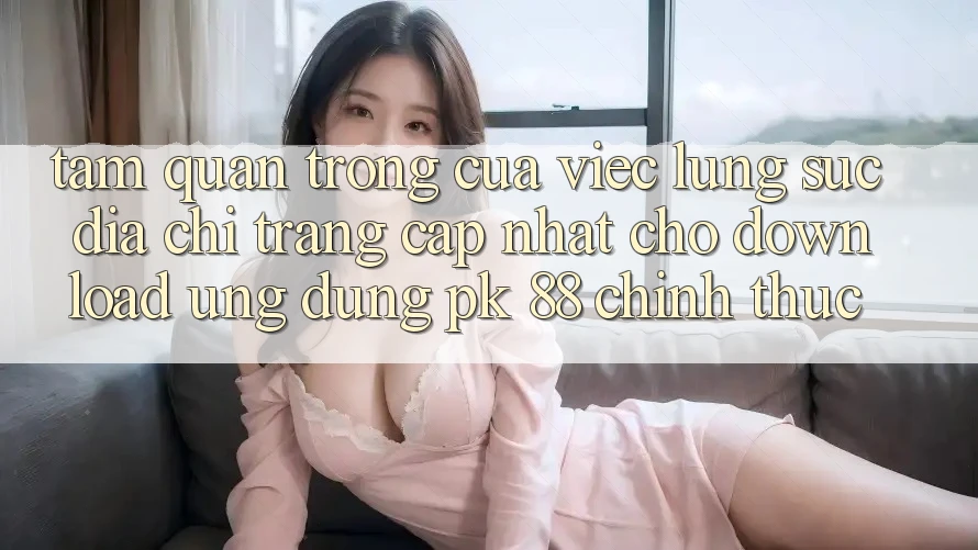 Tầm Quan Trọng Của Việc Lùng sục “Địa chỉ trang Cập Nhật Cho Download Ứng Dụng PK 88” Chính Thức