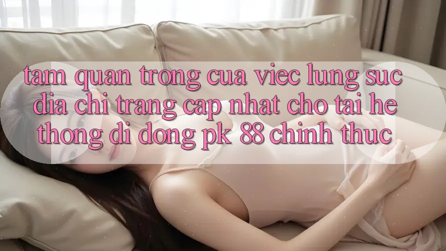 Tầm Quan Trọng Của Việc Lùng sục “Địa chỉ trang Cập Nhật Cho Tải Hệ thống di động PK 88” Chính Thức