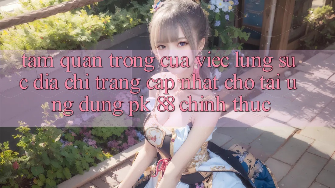 Tầm Quan Trọng Của Việc Lùng sục “Địa chỉ trang Cập Nhật Cho Tải Ứng Dụng PK 88” Chính Thức Tầm Quan Trọng Của Việc Lùng sục “Địa chỉ trang Cập Nhật Cho Tải Ứng Dụng PK 88” Chính Thức