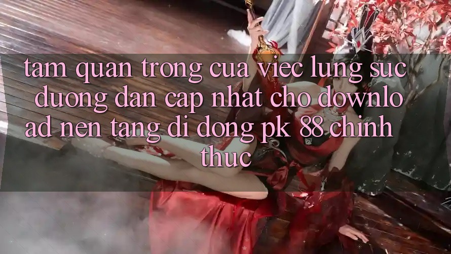 Tầm Quan Trọng Của Việc Lùng sục “Đường dẫn Cập Nhật Cho Download Nền tảng di động PK 88” Chính Thức